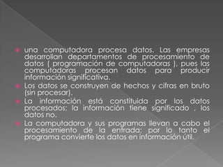    una computadora procesa datos. Las empresas
    desarrollan departamentos de procesamiento de
    datos ( programación de computadoras ), pues las
    computadoras procesan datos para producir
    información significativa.
   Los datos se construyen de hechos y cifras en bruto
    (sin procesar).
   La información está constituida por los datos
    procesados; la información tiene significado , los
    datos no.
   La computadora y sus programas llevan a cabo el
    procesamiento de la entrada; por lo tanto el
    programa convierte los datos en información útil.
 