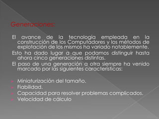 Generaciones:

El  avance de la tecnología empleada en la
   construcción de los Computadores y los métodos de
   explotación de los mismos ha variado notablemente.
Esto ha dado lugar a que podamos distinguir hasta
   ahora cinco generaciones distintas.
El paso de una generación a otra siempre ha venido
   marcado por las siguientes características:

    Miniaturización del tamaño.
    Fiabilidad.
    Capacidad para resolver problemas complicados.
    Velocidad de cálculo
 
