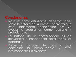 Conclusiones:
 Nosotros como estudiantes debemos saber
  sobre la historia de la computadora ya que
  este implemento tecnológico nos va
  ayudar a superarnos como persona y
  profesionales .
 La historia de la computadora es de
  relevancia e importancia para todas las
  personas .
 Debemos      conocer de todo o que
  concierne la computadora y estar
  informado de sus avances
 