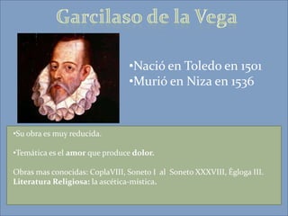 •Nació en Toledo en 1501
                                •Murió en Niza en 1536


•Su obra es muy reducida.

•Temática es el amor que produce dolor.

Obras mas conocidas: CoplaVIII, Soneto I al Soneto XXXVIII, Égloga III.
Literatura Religiosa: la ascética-mística.
 