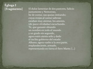 Égloga I
[Fragmento]   El dulce lamentar de dos pastores, Salicio
              juntamente y Nemoroso,
              he de contar, sus quejas imitando;
              cuyas ovejas al cantar sabroso
              estaban muy atentas, los amores,
              (de pacer olvidadas) escuchando.
              Tú, que ganaste obrando
              un nombre en todo el mundo
              y un grado sin segundo,
              agora estés atento sólo y dado
              el ínclito gobierno del estado
              Albano; agora vuelto a la otra parte,
              resplandeciente, armado,
              representando en tierra el fiero Marte; […]
 
