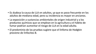 • Es dudosa la causa de LLA en adultos, ya que es poco frecuente en los
adultos de mediana edad, pero su incidencia es mayor en ancianos.
• La exposición a sustancias ambientales de origen industrial y a los
productos químicos que se emplean en la agricultura y el hábito de
fumar podrían aumentar el riesgo de LLA en la edad adulta.
• El predominio de las pruebas sugiere que el linfoma de Hodgkin
proviene de linfocitos B.
 