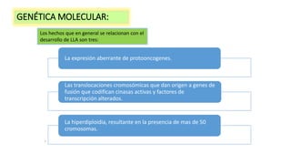 .
Los hechos que en general se relacionan con el
desarrollo de LLA son tres:
La expresión aberrante de protooncogenes.
Las translocaciones cromosómicas que dan origen a genes de
fusión que codifican cinasas activas y factores de
transcripción alterados.
La hiperdiploidia, resultante en la presencia de mas de 50
cromosomas.
GENÉTICA MOLECULAR:
 