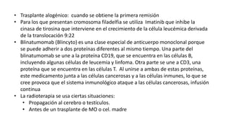 • Trasplante alogénico: cuando se obtiene la primera remisión
• Para los que presentan cromosoma filadelfia se utiliza Imatinib que inhibe la
cinasa de tirosina que interviene en el crecimiento de la célula leucémica derivada
de la translocación 9:22
• Blinatumomab (Blincyto) es una clase especial de anticuerpo monoclonal porque
se puede adherir a dos proteínas diferentes al mismo tiempo. Una parte del
blinatumomab se une a la proteína CD19, que se encuentra en las células B,
incluyendo algunas células de leucemia y linfoma. Otra parte se une a CD3, una
proteína que se encuentra en las células T. Al unirse a ambas de estas proteínas,
este medicamento junta a las células cancerosas y a las células inmunes, lo que se
cree provoca que el sistema inmunológico ataque a las células cancerosas, infusión
continua
• La radioterapia se usa ciertas situaciones:
• Propagación al cerebro o testículos.
• Antes de un trasplante de MO o cel. madre
 