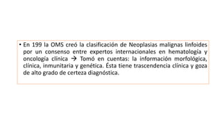 • En 199 la OMS creó la clasificación de Neoplasias malignas linfoides
por un consenso entre expertos internacionales en hematología y
oncología clínica  Tomó en cuentas: la información morfológica,
clínica, inmunitaria y genética. Ésta tiene trascendencia clínica y goza
de alto grado de certeza diagnóstica.
 