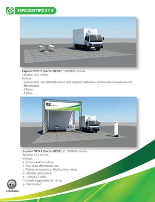 ESPACIOSTIPO3Y4
Espacio TIPO 3 (Sector BETA): $500.000 más iva
Tamaño: 10 x 10 mts.
Incluye:
- Espacio solo con delimitaciones: Para exponer camiones, camionetas, maquinaria, etc.
- Electricidad.
- 1 Mesa.
- 4 sillas.
Espacio TIPO 4 (Sector BETA): $1. 500.000 más iva
Tamaño: 10 x 10 mts.
Incluye:
a.- Carpa 5x5x5 de altura
c.- Piso duro alfombrado 4x5
d.- Minibar con 2 pisos.
e.- 1 Mesa y 4 sillas
f.- Cenefa corporativa 5x1,5 mts
g.- Electricidad
 