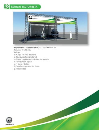 Espacio TIPO 5 (Sector BETA): $2. 500.000 más iva
Tamaño: 10 x 10 mts.
Incluye:
a.- Carpa 10x10x5 de altura
c.- Piso duro alfombrado 4x5
d.- Minibar con 2 pisos.
e.- 1 Mesa y 4 sillas
f.- Cenefa corporativa 5x1,5 mts
g.- Electricidad
TIPO3
TIPO4
ESPACIO SECTORBETA
 
