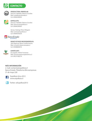 Expolluta Arica 2012
www.expolluta.cl
CONTACTO
PRODUCTORA: MIKROLAB
Director: Nedelko Dekovic Escobar.
Mail: nedelko@mikrolab.cl
Cel: (09)84296993
EXPOLLUTA:
Director: Nedelko Dekovic Escobar.
Mail: director@expolluta.cl
Cel: (09)84296993
Ventas: Rodrigo Pérez Villagrán
Mail: ventas@expolluta.cl
Cel: (09)84595634
BANCO ESTADO MICROEMPRESAS:
Jefe Regional: Mario Castillo Bustos
Mail: mcasti61@bancoestado.cl
Cel: (09)88889076
EUROPLANT:
Encargado: Adrián Inostroza
Mail: ainostroza@europlantarica.cl
Cel: (09)74780579
MÁS INFORMACIÓN
e-mail: contacto@expolluta.cl
Banco Estado: Plataforma Microempresas
21 de mayo 228
Twitter: @Expolluta2013
 