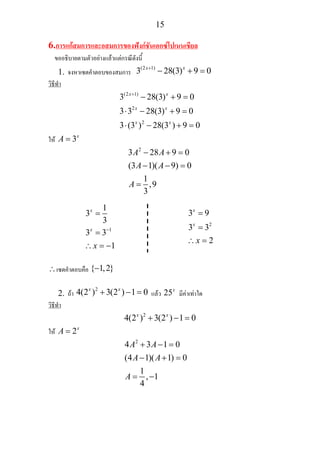 15
6.การแกสมการและอสมการของฟงกชันเอกซโปเนนเชียล
ขออธิบายตามตัวอยางแลวแตกรณีดังนี้
1. จงหาเซตคําตอบของสมการ
(2 1)
3 28(3) 9 0x x+
− + =
วิธีทํา
(2 1)
2
2
3 28(3) 9 0
3 3 28(3) 9 0
3 (3 ) 28(3 ) 9 0
x x
x x
x x
+
− + =
⋅ − + =
⋅ − + =
ให 3x
A =
2
3 28 9 0
(3 1)( 9) 0
1
,9
3
A A
A A
A
− + =
− − =
=
∴เซตคําตอบคือ { 1,2}−
2. ถา
2
4(2 ) 3(2 ) 1 0x x
+ − = แลว 25x
มีคาเทาใด
วิธีทํา
2
4(2 ) 3(2 ) 1 0x x
+ − =
ให 2x
A =
2
4 3 1 0
(4 1)( 1) 0
1
, 1
4
A A
A A
A
+ − =
− + =
= −
1
1
3
3
3 3
1
x
x
x
−
=
=
∴ = −
2
3 9
3 3
2
x
x
x
=
=
∴ =
 