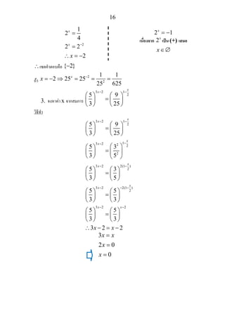 16
∴เซตคําตอบคือ { 2}−
ถา
2
2
1 1
2 25 25
25 625
x
x −
= − ⇒ = = =
3. จงหาคา x จากสมการ
3 2 1
25 9
3 25
x
x− −
⎛ ⎞ ⎛ ⎞
=⎜ ⎟ ⎜ ⎟
⎝ ⎠ ⎝ ⎠
วิธีทํา
3 2 1
2
13 2 2 2
2
3 2 2(1 )
2
3 2 2(1 )
2
3 2 2
5 9
3 25
5 3
3 5
5 3
3 5
5 5
3 3
5 5
3 3
3 2 2
x
x
x
x
x
x
x
x
x x
x x
− −
−−
− −
− − −
− −
⎛ ⎞ ⎛ ⎞
=⎜ ⎟ ⎜ ⎟
⎝ ⎠ ⎝ ⎠
⎛ ⎞⎛ ⎞
= ⎜ ⎟⎜ ⎟
⎝ ⎠ ⎝ ⎠
⎛ ⎞ ⎛ ⎞
=⎜ ⎟ ⎜ ⎟
⎝ ⎠ ⎝ ⎠
⎛ ⎞ ⎛ ⎞
=⎜ ⎟ ⎜ ⎟
⎝ ⎠ ⎝ ⎠
⎛ ⎞ ⎛ ⎞
=⎜ ⎟ ⎜ ⎟
⎝ ⎠ ⎝ ⎠
∴ − = −
3
2 0
0
x x
x
x
=
=
=
2
1
2
4
2 2
2
x
x
x
−
=
=
∴ = −
2 1x
= −
เนื่องจาก 2x
เปน (+) เสมอ
x∈∅
 