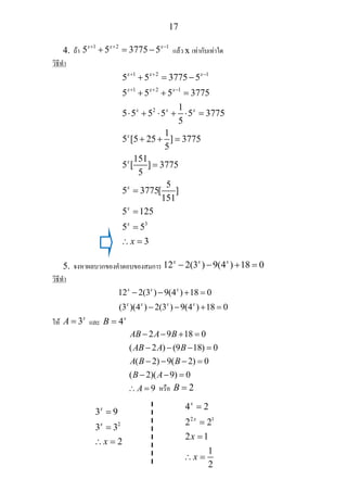 17
4. ถา
1 2 1
5 5 3775 5x x x+ + −
+ = − แลว x เทากับเทาใด
วิธีทํา
1 2 1
1 2 1
2
3
5 5 3775 5
5 5 5 3775
1
5 5 5 5 5 3775
5
1
5 [5 25 ] 3775
5
151
5 [ ] 3775
5
5
5 3775[ ]
151
5 125
5 5
3
x x x
x x x
x x x
x
x
x
x
x
x
+ + −
+ + −
+ = −
+ + =
⋅ + ⋅ + ⋅ =
+ + =
=
=
=
=
∴ =
5. จงหาผลบวกของคําตอบของสมการ 12 2(3 ) 9(4 ) 18 0x x x
− − + =
วิธีทํา
12 2(3 ) 9(4 ) 18 0
(3 )(4 ) 2(3 ) 9(4 ) 18 0
x x x
x x x x
− − + =
− − + =
ให 3x
A = และ 4x
B =
2 9 18 0
( 2 ) (9 18) 0
( 2) 9( 2) 0
( 2)( 9) 0
9
AB A B
AB A B
A B B
B A
A
− − + =
− − − =
− − − =
− − =
∴ = หรือ 2B =
2
3 9
3 3
2
x
x
x
=
=
∴ =
2 1
4 2
2 2
2 1
1
2
x
x
x
x
=
=
=
∴ =
 