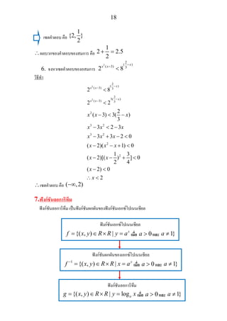 18
เซตคําตอบ คือ
1
{2, }
2
∴ผลบวกของคําตอบของสมการ คือ
1
2 2.5
2
+ =
6. จงหาเซตคําตอบของอสมการ
2
2
( )
( 3) 3
2 8
x
x x
−
−
<
วิธีทํา
2
2
2
( )
( 3) 3
2
3( )
( 3) 3
2
3 2
3 2
2
2
2 8
2 2
2
( 3) 3( )
3
3 2 3
3 3 2 0
( 2)( 1) 0
1 3
( 2)[( ) ] 0
2 4
( 2) 0
2
x
x x
x
x x
x x x
x x x
x x x
x x x
x x
x
x
−
−
−
−
<
<
− < −
− < −
− + − <
− − + <
− − + <
− <
∴ <
∴เซตคําตอบ คือ ( ,2)−∞
7.ฟงกชันลอการิทึม
ฟงกชันลอการิทึม เปนฟงกชันผกผันของฟงกชันเอกซโปเนนเชียล
ฟงกชันเอกซโปเนนเชียล
{( , ) | x
f x y R R y a= ∈ × = เมื่อ 0a > และ 1}a ≠
ฟงกชันผกผันของเอกซโปเนนเชียล
1
{( , ) | y
f x y R R x a−
= ∈ × = เมื่อ 0a > และ 1}a ≠
ฟงกชันลอการิทึม
{( , ) | logag x y R R y x= ∈ × = เมื่อ 0a > และ 1}a ≠
 