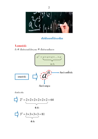 2
ฟงกชันเอกซโปเนนเชียล
1.เลขยกกําลัง
ถา a เปนจํานวนจริงใดๆ และ n เปนจํานวนเต็มบวก
...n
a a a a a= × × × ×
ตัวอยาง เชน
6
2 2 2 2 2 2 2 64= × × × × × =
4
3 3 3 3 3 81= × × × =
n ตัว
เลขยกกําลัง
n
a
เรียกวา เลขชี้กําลัง
เรียกวา เลขฐาน
6 ตัว
4 ตัว
 