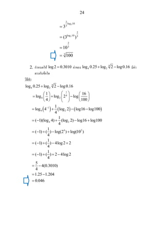 24
3
3
2
log 10
3
2
log 10 3
2
3
3
3
(3 )
10
100
=
=
=
=
2. กําหนดให log2 0.3010= คาของ 4
4 2log 0.25 log 2 log0.16+ − มีคา
ตรงกับขอใด
วิธีทํา
4
4 2
1
4
4 2
log 0.25 log 2 log0.16
1 16
log log 2 log
4 100
+ −
⎛ ⎞⎛ ⎞ ⎛ ⎞
= + −⎜ ⎟⎜ ⎟ ⎜ ⎟
⎝ ⎠ ⎝ ⎠⎝ ⎠
( ) ( ) ( )1
4 2
4 2
4 2
1
log 4 log 2 log16 log100
4
1
( 1)(log 4) (log 2) log16 log100
4
1
( 1) ( ) log(2 ) log(10 )
4
1
( 1) ( ) 4log2 2
4
1
( 1) ( ) 2 4log2
4
5
4(0.3010)
4
1.25 1.204
0.046
−
= + − −
= − + − +
= − + − +
= − + − +
= − + + −
= −
= −
=
 