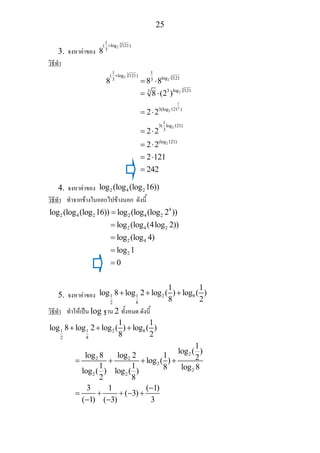 25
3. จงหาคาของ
3
2
1
( log 121)
3
8
+
วิธีทํา
3
32
2
1 1
( log 121)
log 1213 3
8 8 8
+
= ⋅
3
2
1
3
2
2
2
log 12133
3(log 121 )
1
3( log 121)
3
(log 121)
8 (2 )
2 2
2 2
2 2
2 121
242
= ⋅
= ⋅
= ⋅
= ⋅
= ⋅
=
4. จงหาคาของ 2 4 2log (log (log 16))
วิธีทํา ทําจากขางในออกไปขางนอก ดังนี้
4
2 4 2 2 4 2log (log (log 16)) log (log (log 2 ))=
2 4 2
2 4
2
log (log (4log 2))
log (log 4)
log 1
0
=
=
=
=
5. จงหาคาของ 1 1 2 8
2 8
1 1
log 8 log 2 log ( ) log ( )
8 2
+ + +
วิธีทํา ทําใหเปน log ฐาน 2 ทั้งหมด ดังนี้
1 1 2 8
2 8
1 1
log 8 log 2 log ( ) log ( )
8 2
+ + +
2
2 2
2
2
2 2
1
log ( )
log 8 log 2 1 2log ( )
1 1 8 log 8log ( ) log ( )
2 8
3 1 ( 1)
( 3)
( 1) ( 3) 3
= + + +
−
= + + − +
− −
 