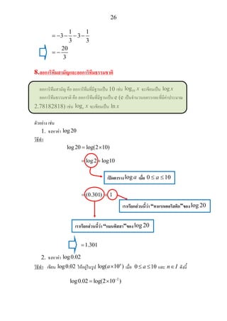 26
1 1
3 3
3 3
20
3
= − − − −
= −
8.ลอการิทึมสามัญและลอการิทึมธรรมชาติ
ลอการิทึมสามัญ คือ ลอการิทึมที่มีฐานเปน 10 เชน 10log x จะเขียนเปน log x
ลอการิทึมธรรมชาติ คือ ลอการิทึมที่มีฐานเปน e (e เปนจํานวนอตรรกยะที่มีคาประมาณ
2.78182818) เชน loge x จะเขียนเปน ln x
ตัวอยาง เชน
1. จงหาคา log20
วิธีทํา
log20 log(2 10)= ×
log2 log10= +
(0.301) 1= +
1.301=
2. จงหาคา log0.02
วิธีทํา เขียน log0.02 ใหอยูในรูป log( 10 )n
a× เมื่อ 0 10a≤ ≤ และ n I∈ ดังนี้
2
log0.02 log(2 10 )−
= ×
เปดตารางlog a เมื่อ 0 10a≤ ≤
เราเรียกสวนนี้วา “คาแรกเตอริสติก”ของlog 20
เราเรียกสวนนี้วา “แมนทิสสา”ของlog 20
 