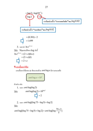 27
2
log2 log(10 )
log2 ( 2)
−
= +
= + −
(0.301) 2
1.699
= −
=
3. จงหาคา (2 )
ln e
e +
วิธีทํา ใชคุณสมบัติของ log ดังนี้
(2 )
ln (2 )(ln )e
e e e+
= +
(2 )(1)
2
e
e
= +
= +
9.แอนตี้ลอการิทึม
แอนตี้ลอการิทึมของ a เขียนแทนดวย loganti a มีความหมายคือ
log 10a
anti a =
ตัวอยาง เชน
1. จงหา log(log2)anti
วิธีทํา
log2
log(log2) 10anti =
2=
2. จงหา log[(log75 log5) log2]anti − +
วิธีทํา
75 2
log[(log75 log5) log2] log[log ]
5
anti anti
×
− + =
เราเรียกสวนนี้วา “คาแรกเตอริสติก”ของlog0.02
เราเรียกสวนนี้วา “แมนทิสสา”ของlog0.02
 