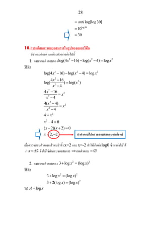 28
log30
log[log30]
10
30
anti=
=
=
10.การแกสมการและอสมการในรูปของลอการิทึม
มีรายละเอียดตามแตละตัวอยางตอไปนี้
1. จงหาเซตคําตอบของ
2 2 2
log(4 16) log( 4) logx x x− − − =
วิธีทํา
2 2 2
2
2
2
2
2
2
2
2
2
2
2
log(4 16) log( 4) log
4 16
log( ) log( )
4
4 16
4
4( 4)
4
4
4 0
( 2)( 2) 0
2, 2
x x x
x
x
x
x
x
x
x
x
x
x
x
x x
x
− − − =
−
=
−
−
=
−
−
=
−
=
− =
− + =
= −
เมื่อตรวจสอบคําตอบแลวพบวาทั้ง x=2 และ x=-2 ทําใหเกิดคา log0 ซึ่งหาคาไมได
2x∴ = ± จึงไมใชคําตอบของสมการ ⇒เซตคําตอบ = ∅
2. จงหาเซตคําตอบของ
2 2
3 log (log )x x+ =
วิธีทํา
2 2
2
3 log (log )
3 2(log ) (log )
x x
x x
+ =
+ =
ให logA x=
นําคําตอบไปตรวจสอบคําตอบจากโจทย
 