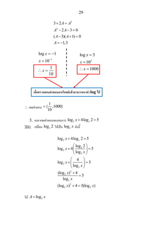 29
2
2
3 2
2 3 0
( 3)( 1) 0
1,3
A A
A A
A A
A
+ =
− − =
− + =
= −
∴ เซตคําตอบ
1
{ ,1000}
10
=
3. จงหาเซตคําตอบของสมการ 2log 4log 2 5xx + =
วิธีทํา เปลี่ยน log 2x ใหเปน 2log x ดังนี้
2
2
2
2
2
2
2
2
2
2
2 2
log 4log 2 5
log 2
log 4 5
log
4
log 5
log
(log ) 4
5
log
(log ) 4 5(log )
xx
x
x
x
x
x
x
x x
+ =
⎛ ⎞
+ =⎜ ⎟
⎝ ⎠
⎛ ⎞
+ =⎜ ⎟
⎝ ⎠
+
=
+ =
ให 2logA x=
1
log 1
10
1
10
x
x
x
−
= −
=
∴ =
3
log 3
10
1000
x
x
x
=
=
∴ =
เมื่อตรวจสอบคําตอบจากโจทยแลวสามารถหาคา log ได
 