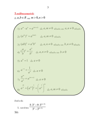 3
2.สมบัติของเลขยกกําลัง
ถา ,a b R∈ และ 0, 0m n> >
1)
( )m n m n
a a a +
⋅ = เมื่อ , 0a m ≠ พรอมกัน และ , 0a n ≠ พรอมกัน
2)
( )
( )m n mn
a a= เมื่อ , 0a m ≠ พรอมกัน
3) ( )n n n
ab a b= เมื่อ , 0a n ≠ พรอมกัน และ , 0b n ≠ พรอมกัน
4) ( )
n
n
n
a a
b b
= เมื่อ , 0a n ≠ พรอมกัน และ 0b ≠
5)
0
1a = เมื่อ 0a ≠
6)
1n
n
a
a
−
= เมื่อ 0a ≠
7)
( )
m
m n
n
a
a
a
−
= เมื่อ 0a ≠
8) ( )
11
mm
mn nna a a
⎛ ⎞
= = ⎜ ⎟
⎝ ⎠
เมื่อ , 0a m ≠ พรอมกัน
ตัวอยาง เชน
1. จงหาคาของ
( 2)
( 1)
5 3 9 3
3 3
n n
n n
−
−
⋅ − ⋅
−
วิธีทํา
 