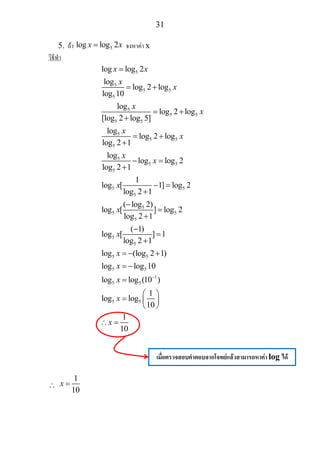 31
5. ถา 5log log 2x x= จงหาคา x
วิธีทํา
5
5
5 5
5
5
5 5
5 5
5
5 5
5
5
5 5
5
5 5
5
5
5 5
5
5
5
5 5
log log 2
log
log 2 log
log 10
log
log 2 log
[log 2 log 5]
log
log 2 log
log 2 1
log
log log 2
log 2 1
1
log [ 1] log 2
log 2 1
( log 2)
log [ ] log 2
log 2 1
( 1)
log [ ] 1
log 2 1
log (log 2 1)
l
x x
x
x
x
x
x
x
x
x
x
x
x
x
=
= +
= +
+
= +
+
− =
+
− =
+
−
=
+
−
=
+
= − +
5 5
1
5 5
5 5
og log 10
log log (10 )
1
log log
10
1
10
x
x
x
x
−
= −
=
⎛ ⎞
= ⎜ ⎟
⎝ ⎠
∴ =
∴
1
10
x =
เมื่อตรวจสอบคําตอบจากโจทยแลวสามารถหาคา log ได
 
