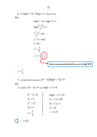 32
6. ถา
2
log( 1) 2log 1x x+ − = แลวจงหาคา x
วิธีทํา
2 2
2
2
2
2
2 2
2
2
log( 1) log( ) 1
1
log[ ] 1
1
10
1 10
1 9
1
9
1 1
,
3 3
x x
x
x
x
x
x x
x
x
x
+ − =
+
=
+
=
+ =
=
=
∴ = −
∴
1
3
x =
7. จงหาเซตคําตอบของอสมการ ( )2
(4 2) log(1 ) 0x
x− − >
วิธีทํา
1) กรณีที่ 1 (4 2) 0x
− > และ
2
log(1 ) 0x− >
∴ x∈∅
เมื่อตรวจสอบคําตอบจากโจทยแลวสามารถหาคา log ไมได
2 1
4 2 0
4 2
2 2
2 1
1
2
x
x
x
x
x
− >
>
>
>
>
2
2 0
2
2
log(1 ) 0
(1 ) 10
(1 ) 1
0
x
x
x
x
x
− >
− >
− >
<
∴ ∈∅
 