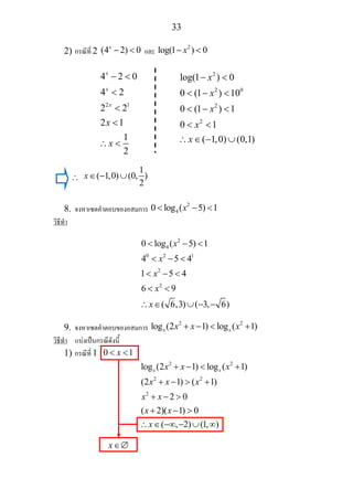 33
2) กรณีที่ 2 (4 2) 0x
− < และ
2
log(1 ) 0x− <
∴
1
( 1,0) (0, )
2
x∈ − ∪
8. จงหาเซตคําตอบของอสมการ
2
40 log ( 5) 1x< − <
วิธีทํา
2
4
0 2 1
2
2
0 log ( 5) 1
4 5 4
1 5 4
6 9
( 6,3) ( 3, 6)
x
x
x
x
x
< − <
< − <
< − <
< <
∴ ∈ ∪ − −
9. จงหาเซตคําตอบของอสมการ
2 2
log (2 1) log ( 1)x xx x x+ − < +
วิธีทํา แบงเปนกรณีดังนี้
1) กรณีที่ 1 0 1x< <
2 2
2 2
2
log (2 1) log ( 1)
(2 1) ( 1)
2 0
( 2)( 1) 0
( , 2) (1, )
x xx x x
x x x
x x
x x
x
+ − < +
+ − > +
+ − >
+ − >
∴ ∈ −∞ − ∪ ∞
x∈∅
2 1
4 2 0
4 2
2 2
2 1
1
2
x
x
x
x
x
− <
<
<
<
∴ <
2
2 0
2
2
log(1 ) 0
0 (1 ) 10
0 (1 ) 1
0 1
( 1,0) (0,1)
x
x
x
x
x
− <
< − <
< − <
< <
∴ ∈ − ∪
 