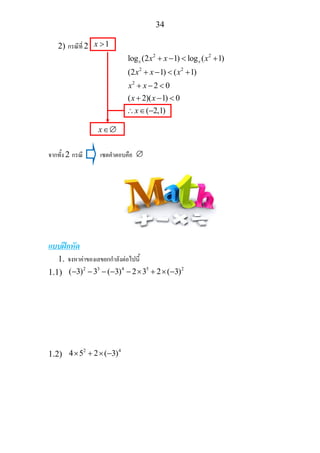 34
2) กรณีที่ 2 1x >
2 2
2 2
2
log (2 1) log ( 1)
(2 1) ( 1)
2 0
( 2)( 1) 0
( 2,1)
x xx x x
x x x
x x
x x
x
+ − < +
+ − < +
+ − <
+ − <
∴ ∈ −
x∈∅
จากทั้ง 2 กรณี เซตคําตอบคือ ∅
แบบฝกหัด
1. จงหาคาของเลขยกกําลังตอไปนี้
1.1)
2 3 4 5 2
( 3) 3 ( 3) 2 3 2 ( 3)− − − − − × + × −
1.2)
2 4
4 5 2 ( 3)× + × −
 