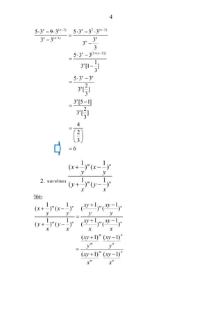4
( 2) 2 ( 2)
( 1)
5 3 9 3 5 3 3 3
33 3
3
3
n n n n
nn n
n
− −
−
⋅ − ⋅ ⋅ − ⋅
=
−
−
[2 ( 2)]
5 3 3
1
3 [1 ]
3
5 3 3
2
3 [ ]
3
3 [5 1]
2
3 [ ]
3
4
2
3
6
n n
n
n n
n
n
n
+ −
⋅ −
=
−
⋅ −
=
−
=
=
⎛ ⎞
⎜ ⎟
⎝ ⎠
=
2. จงหาคาของ
1 1
( ) ( )
1 1
( ) ( )
m n
m n
x x
y y
y y
x x
+ −
+ −
วิธีทํา
1 1 1 1
( ) ( ) ( ) ( )
1 1 1 1
( ) ( ) ( ) ( )
m n m n
m n m n
xy xy
x x
y y y y
xy xy
y y
x x x x
+ −
+ −
=
+ −
+ −
( 1) ( 1)
( 1) ( 1)
m n
m n
m n
m n
xy xy
y y
xy xy
x x
+ −
=
+ −
 