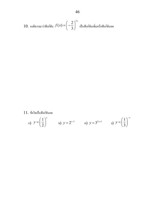 46
10. จงพิจารณาวาฟงกชัน
2
2
( )
3
x
f x
⎛ ⎞
= −⎜ ⎟
⎝ ⎠
เปนฟงกชันเพิ่มหรือฟงกชันลด
11. ขอใดเปนฟงกชันลด
ก)
1
2
x
y
⎛ ⎞
= ⎜ ⎟
⎝ ⎠
ข) 1
2x
y −
= ค) 2 1
3 x
y +
= ง)
1
3
x
y
−
⎛ ⎞
= ⎜ ⎟
⎝ ⎠
 