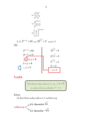 5
( )
( )
( )
m n
m n
m n
m n
m n
x x
y y
x
y
x
y
+
+
+
=
=
⎛ ⎞
= ⎜ ⎟
⎝ ⎠
3. ถา
( )
3 81x y+
= และ
( )
2
25 5
x
= จงหาคา y
วิธีทํา
3.รากที่ n
ให n เปนจํานวนเต็มบวกที่มากกวา 1 และ ,x a R∈
x จะเปนรากที่ n ของ a ก็ตอเมื่อ
n
x a=
ขอสังเกต
1) เมื่อ n เปนจํานวนเต็มบวกที่มากกวา 1 และเปนจํานวนคู
รากที่ n ของ a
( )
( ) 4
3 81
3 3
4
1 4
3
x y
x y
x y
y
y
+
+
=
=
∴ + =
+ =
∴ =
( )
2
2 2
(2 )
2
25 5
(5 ) 5
5 5
5 5
1
x
x
x
x
x
⋅
=
=
=
=
∴ =
(+) เขียนแทนดวย
n
a
(-) เขียนแทนดวย
n
a−
 