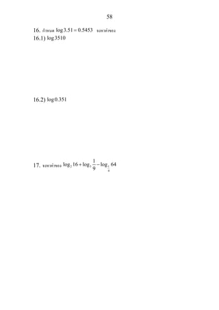 58
16. กําหนด log3.51 0.5453= จงหาคาของ
16.1) log3510
16.2) log0.351
17. จงหาคาของ 2 3 1
4
1
log 16 log log 64
9
+ −
 