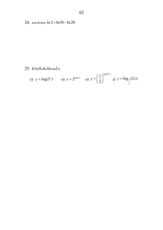 62
24. จงหาคาของ ln 2 ln10 ln 20+ −
25. ขอใดเปนฟงกชันลดบาง
ก) log(3 )x
y = ข) log3
2 x
y = ค)
log(2 )
1
2
x
y
⎛ ⎞
= ⎜ ⎟
⎝ ⎠
ง) 1
2
log (2 )y x=
 
