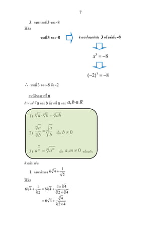 7
3. จงหารากที่ 3 ของ -8
วิธีทํา
∴ รากที่ 3 ของ -8 คือ -2
สมบัติของรากที่ n
กําหนดให a และ b มีรากที่ n และ ,a b R∈
1)
n n n
a b ab⋅ =
2)
n
n
n
a a
bb
= เมื่อ 0b ≠
3)
m
n mn
a a= เมื่อ , 0a m ≠ พรอมกัน
ตัวอยาง เชน
1. จงหาคาของ
3
3
1
6 4
2
+
วิธีทํา
3
3 3
3 3 3
1 1 4
6 4 6 4
2 2 4
×
+ = +
×
3
3
3
4
6 4
2 4
= +
×
รากที่ 3 ของ -8 จํานวนใดยกกําลัง 3 แลวเทากับ -8
3
8x = −
3
( 2) 8− = −
 