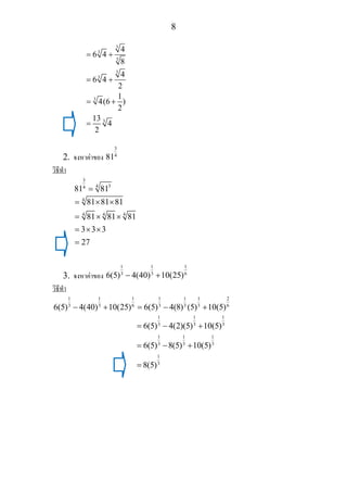 8
3
3
3
3
3
3
3
4
6 4
8
4
6 4
2
1
4(6 )
2
13
4
2
= +
= +
= +
=
2. จงหาคาของ
3
4
81
วิธีทํา
3
344
81 81=
4
4 4 4
81 81 81
81 81 81
3 3 3
27
= × ×
= × ×
= × ×
=
3. จงหาคาของ
1 1 1
3 3 6
6(5) 4(40) 10(25)− +
วิธีทํา
1 1 1 1 1 1 2
3 3 6 3 3 3 6
6(5) 4(40) 10(25) 6(5) 4(8) (5) 10(5)− + = − +
1 1 1
3 3 3
1 1 1
3 3 3
1
3
6(5) 4(2)(5) 10(5)
6(5) 8(5) 10(5)
8(5)
= − +
= − +
=
 
