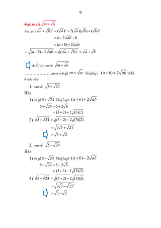 9
4.การหาคา m n+
พิจารณา 2 2 2
( ) ( ) 2( )( ) ( )a b a a b b+ = + +
2
( ) 2
a ab b
a b ab
= + +
= + +
2
( ) 2 ( )a b ab a b a b∴ + + = + = +
ดังนั้นในการหาคา m n+
……………….พยายามจัดรูป m n+ ใหอยูในรูป ( ) 2a b ab+ + ใหได
ตัวอยาง เชน
1. จงหาคา 5 24+
วิธีทํา
1) จัดรูป 5 24+ ใหอยูในรูป ( ) 2a b ab+ +
5 24 5 2 6+ = +
(3 2) 2 (3)(2)= + +
2) 5 24 (3 2) 2 (3)(2)+ = + +
2
( 3 2)
3 2
= +
= +
2. จงหาคา 5 24−
วิธีทํา
1) จัดรูป 5 24− ใหอยูในรูป ( ) 2a b ab+ −
5 24 5 2 6− = −
(3 2) 2 (3)(2)= + −
2) 5 24 (3 2) 2 (3)(2)− = + −
2
( 3 2)
3 2
= −
= −
 