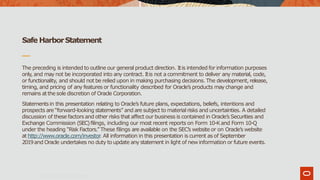Safe HarborStatement
Copyright ©2019 Oracleand/or its affiliates.
The preceding is intended to outline our general product direction. Itis intended for information purposes
only, and may not be incorporated into any contract. Itis not a commitment to deliver any material, code,
or functionality, and should not be relied upon in making purchasing decisions. The development, release,
timing, and pricing of any features or functionality described for Oracle’s products may change and
remains atthe sole discretion of Oracle Corporation.
Statementsin this presentation relating to Oracle’s future plans, expectations, beliefs, intentions and
prospects are “forward-looking statements” and are subject to material risks and uncertainties. A detailed
discussion of these factors and other risks that affect our business is contained in Oracle’s Securities and
Exchange Commission (SEC)filings, including our most recent reports on Form 10-Kand Form 10-Q
under the heading “Risk Factors.” These filings are available on the SEC’s website or on Oracle’s website
at http://www.oracle.com/investor. All information in this presentation is current as of September
2019and Oracle undertakes no duty to update any statement in light of new information or future events.
 