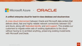 A cross-cloud interconnect between Oracle and Microsoft data centers that
delivers direct, fast and highly reliable network connectivity between OCI
and Azure, along with federated identity and joint support. This enables our
customers to migrate entire sets of existing applications to the cloud
without having to re-architect anything, preserving existing investments
with Microsoft andOracle.
A unified enterprise cloud for best-in-classdatabase and cloudservices
Copyright © 2019Oracle and/or itsaffiliates.
 