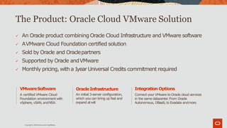 The Product: Oracle Cloud VMware Solution
 An Oracle product combining Oracle Cloud Infrastructure and VMware software
 AVMware Cloud Foundation certified solution
 Sold by Oracle and Oraclepartners
 Supported by Oracle andVMware
 Monthly pricing, with a 1year Universal Credits commitment required
Integration Options
Connect your VMware to Oracle cloud services
in the same datacenter. From Oracle
Autonomous, DBaaS, to Exadata andmore.
OracleInfrastructure
An initial 3-server configuration,
which you can bring up fast and
expand atwill
VMwareSoftware
A certified VMware Cloud
Foundation environmentwith
vSphere,vSAN, andNSX.
Copyright © 2019Oracle and/or itsaffiliates.
 