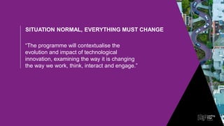SITUATION NORMAL, EVERYTHING MUST CHANGE
“The programme will contextualise the
evolution and impact of technological
innovation, examining the way it is changing
the way we work, think, interact and engage.”
 