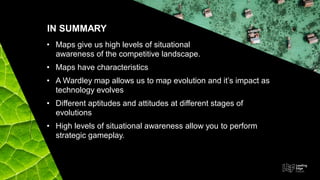 • Maps give us high levels of situational
awareness of the competitive landscape.
• Maps have characteristics
• A Wardley map allows us to map evolution and it’s impact as
technology evolves
• Different aptitudes and attitudes at different stages of
evolutions
• High levels of situational awareness allow you to perform
strategic gameplay.
IN SUMMARY
 