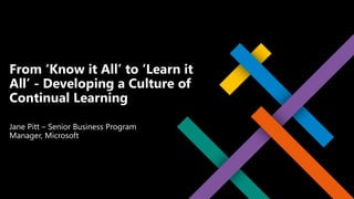Jane Pitt – Senior Business Program
Manager, Microsoft
From ‘Know it All’ to ‘Learn it
All’ - Developing a Culture of
Continual Learning
 