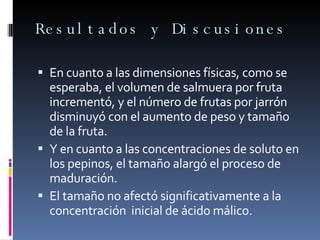 Resultados y Discusiones En cuanto a las dimensiones físicas, como se esperaba, el volumen de salmuera por fruta incrementó, y el número de frutas por jarrón disminuyó con el aumento de peso y tamaño de la fruta. Y en cuanto a las concentraciones de soluto en los pepinos, el tamaño alargó el proceso de maduración. El tamaño no afectó significativamente a la concentración  inicial de ácido málico. 