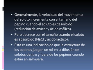 Generalmente, la velocidad del movimiento del soluto incrementa con el tamaño del pepino cuando el soluto es desorbido (reducción de azúcar y ácido málico). Pero decrece con el tamaño cuando el soluto es absorbido (NaCl y ácido láctico). Esta es una indicación de que la estructura de los pepinos juegan un rol en la difusión de solutos dentro y fuera de los pepinos cuando están en salmuera. 