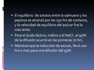 El equilibrio  de solutos entre la salmuera y los pepinos se alcanzó por las 150 hrs de contacto, y la velocidad de equilibrio del azúcar fue la mas lenta.  Para el ácido láctico, málico y el NaCl , el 95% de la difusión ocurrió en las primeras 70 hrs. Mientras que la reducción de azúcar, llevó 100 hrs o mas para una difusión del 95% 