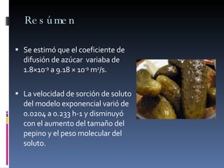 Resúmen Se estimó que el coeficiente de difusión de azúcar  variaba de 1.8×10 -9  a 9.18 × 10 -9  m 2 /s.  La velocidad de sorción de soluto del modelo exponencial varió de 0.0204 a 0.233 h-1 y disminuyó con el aumento del tamaño del pepino y el peso molecular del soluto. 