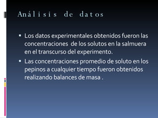 Análisis de datos Los datos experimentales obtenidos fueron las concentraciones  de los solutos en la salmuera en el transcurso del experimento. Las concentraciones promedio de soluto en los pepinos a cualquier tiempo fueron obtenidos  realizando balances de masa . 