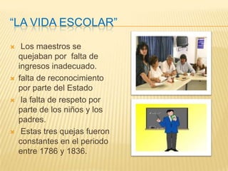 “La vida escolar”Los maestros se quejaban por  falta de ingresos inadecuado.falta de reconocimiento por parte del Estado la falta de respeto por parte de los niños y los padres. Estas tres quejas fueron constantes en el periodo  entre 1786 y 1836. 