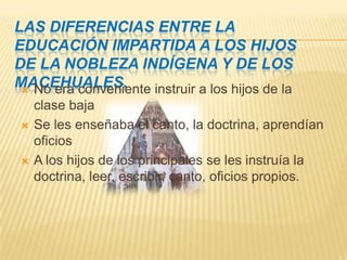 Las diferencias entre la educación impartida a los hijos de la nobleza indígena y de los macehuales.No era conveniente instruir a los hijos de la clase bajaSe les enseñaba el canto, la doctrina, aprendían oficiosA los hijos de los principales se les instruía la doctrina, leer, escribir, canto, oficios propios.
