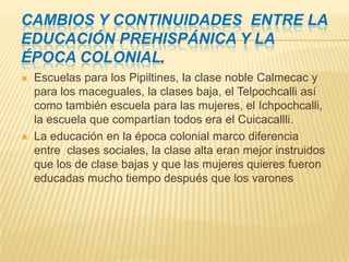 Cambios y continuidades entre la educación prehispánica y la época colonial.Escuelas para los Pipiltines, la clase noble Calmecac y para los maceguales, la clases baja, el Telpochcalli así como también escuela para las mujeres, el Ichpochcalli, la escuela que compartían todos era el Cuicacallli.La educación en la época colonial marco diferencia entre clases sociales, la clase alta eran mejor instruidos que los de clase bajas y que las mujeres quieres fueron educadas mucho tiempo después que los varones